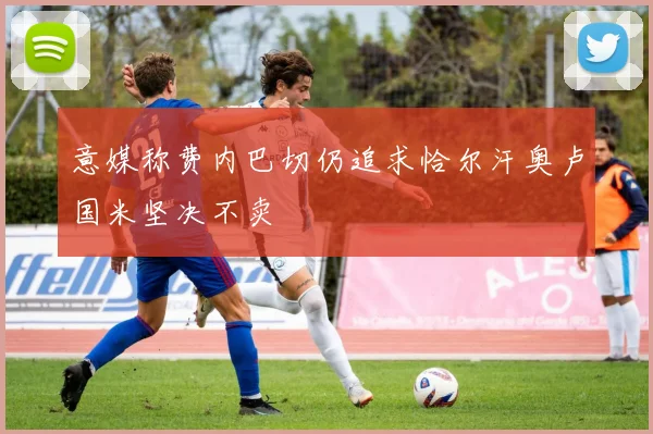 意媒称费内巴切仍追求恰尔汗奥卢国米坚决不卖