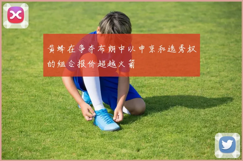 黄蜂在争夺布朗中以申京和选秀权的组合报价超越火箭