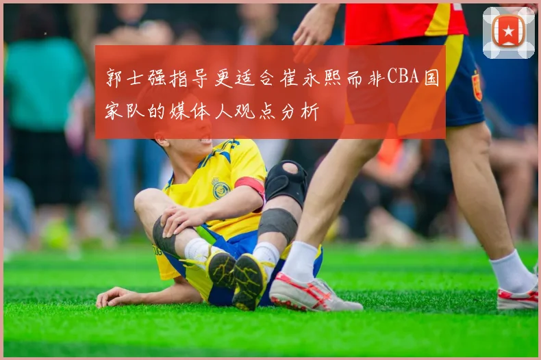 郭士强指导更适合崔永熙而非CBA国家队的媒体人观点分析