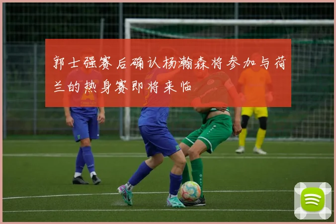 郭士强赛后确认杨瀚森将参加与荷兰的热身赛即将来临