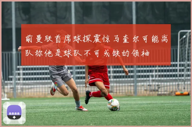 前曼联首席球探震惊马奎尔可能离队称他是球队不可或缺的领袖