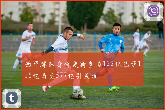 西甲球队身价更新皇马122亿巴萨116亿马竞577亿引关注