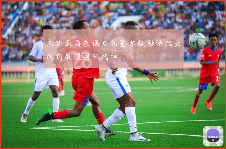 文班亚马失误后瓦塞尔鼓励他抬头向前展现团队精神