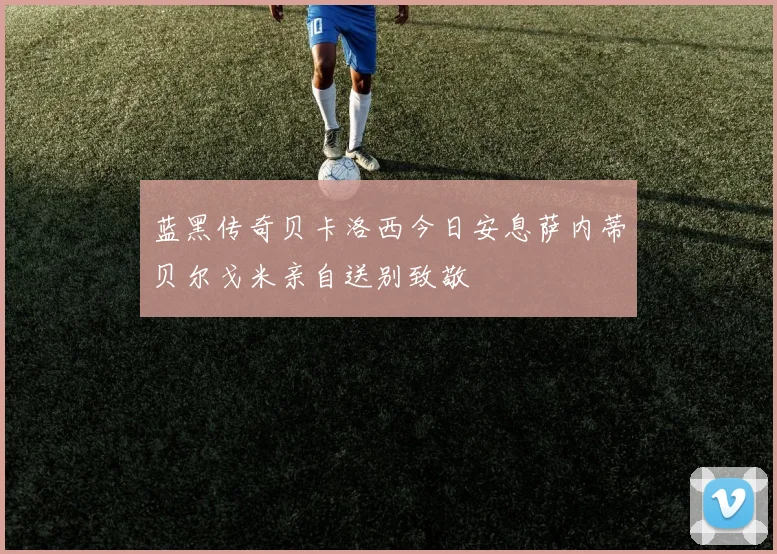 蓝黑传奇贝卡洛西今日安息萨内蒂贝尔戈米亲自送别致敬
