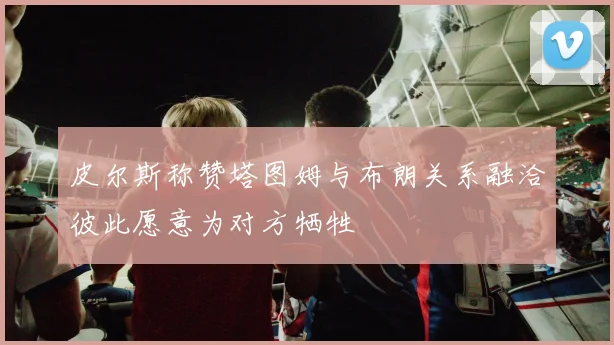 皮尔斯称赞塔图姆与布朗关系融洽彼此愿意为对方牺牲