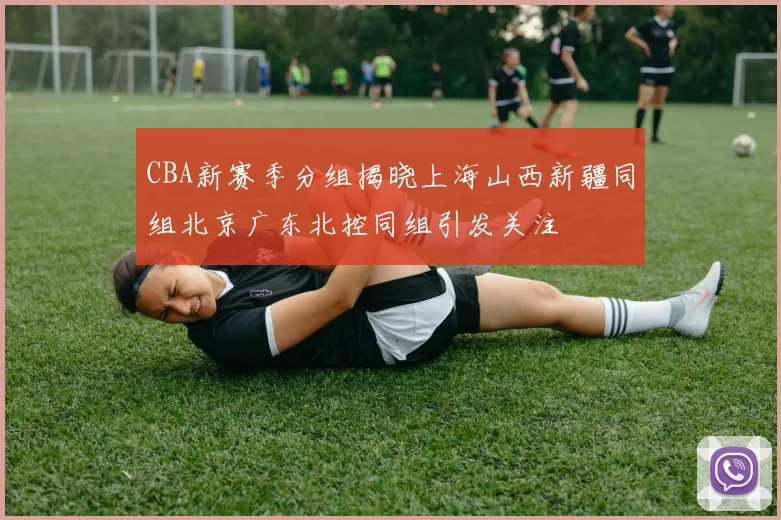 CBA新赛季分组揭晓上海山西新疆同组北京广东北控同组引发关注