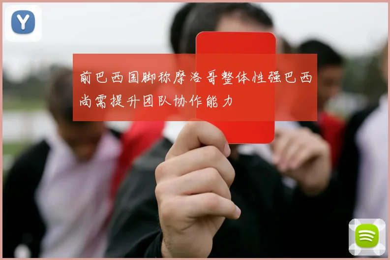 前巴西国脚称摩洛哥整体性强巴西尚需提升团队协作能力