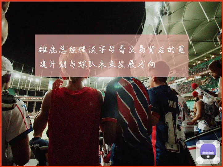 雄鹿总经理谈字母哥交易背后的重建计划与球队未来发展方向