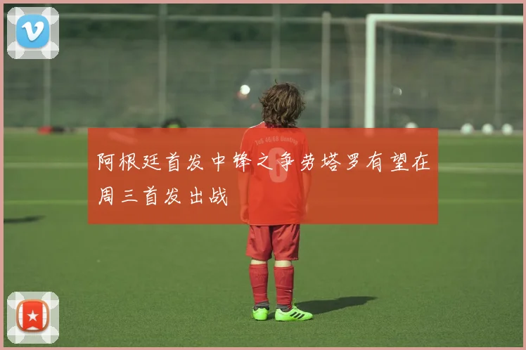 阿根廷首发中锋之争劳塔罗有望在周三首发出战