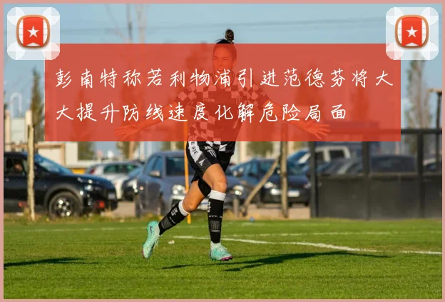 彭南特称若利物浦引进范德芬将大大提升防线速度化解危险局面