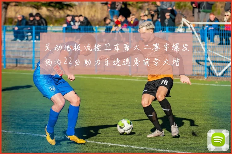灵动地板流控卫菲隆大二赛季爆发场均22分助力乐透选秀前景大增