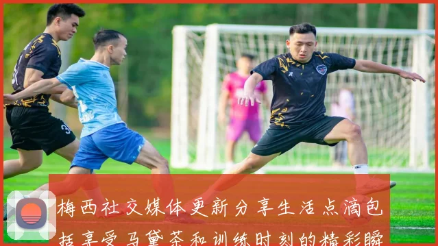 梅西社交媒体更新分享生活点滴包括享受马黛茶和训练时刻的精彩瞬间