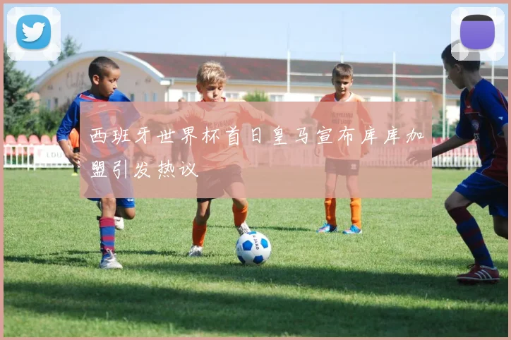 西班牙世界杯首日皇马宣布库库加盟引发热议