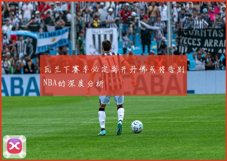 瓦兰下赛季必定离开丹佛或将告别NBA的深度分析