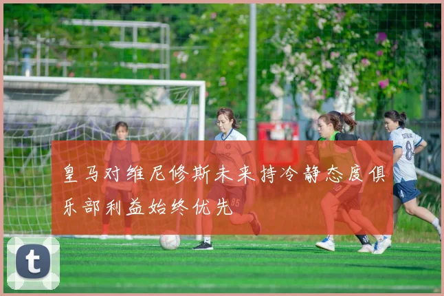 皇马对维尼修斯未来持冷静态度俱乐部利益始终优先