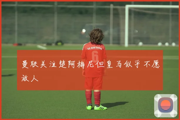 曼联关注楚阿梅尼但皇马似乎不愿放人
