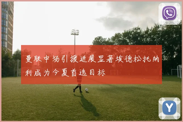 曼联中场引援进展显著埃德松托纳利成为今夏首选目标