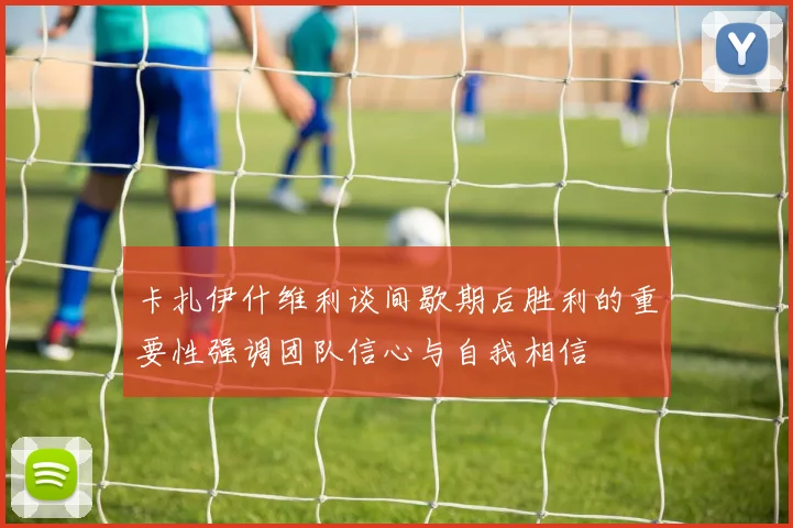 卡扎伊什维利谈间歇期后胜利的重要性强调团队信心与自我相信