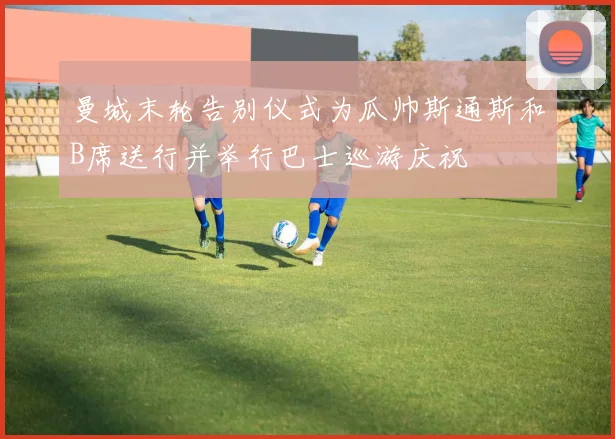 曼城末轮告别仪式为瓜帅斯通斯和B席送行并举行巴士巡游庆祝