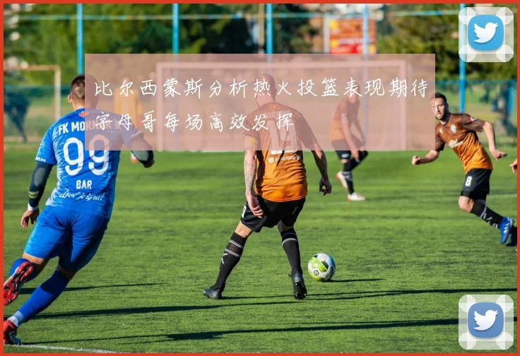 比尔西蒙斯分析热火投篮表现期待字母哥每场高效发挥