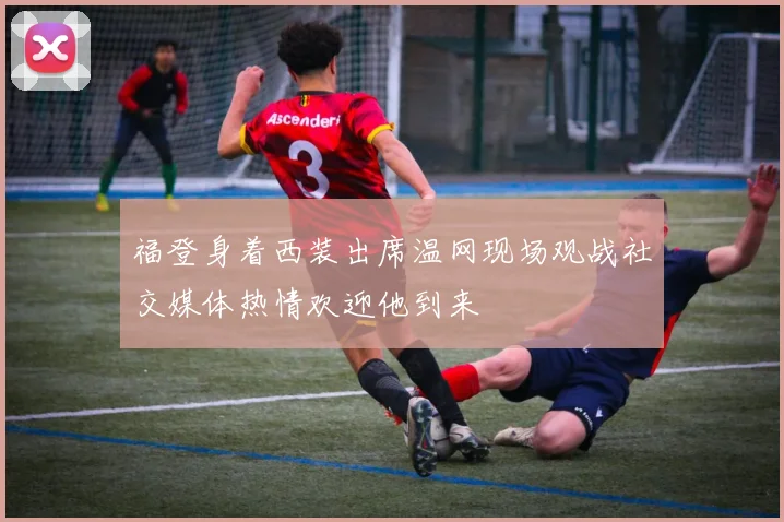 福登身着西装出席温网现场观战社交媒体热情欢迎他到来