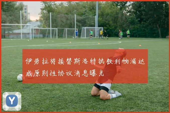 伊劳拉将接替斯洛特执教利物浦达成原则性协议消息曝光
