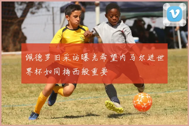 佩德罗旧采访曝光希望内马尔进世界杯如同梅西般重要