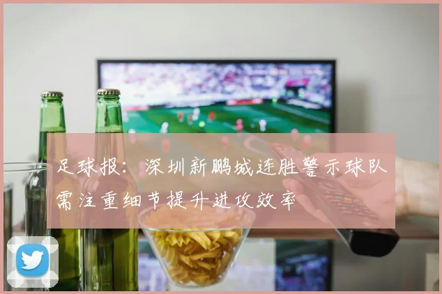 足球报：深圳新鹏城连胜警示球队需注重细节提升进攻效率