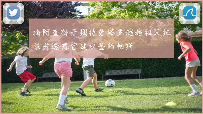 梅阿查孙子期待劳塔罗超越祖父纪录并透露曾建议签约帕斯